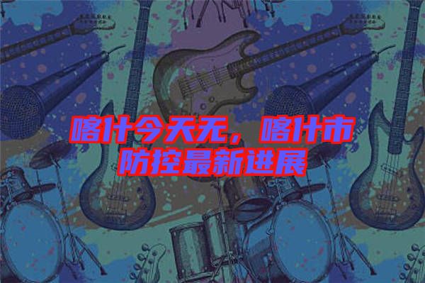 喀什今天無，喀什市防控最新進展