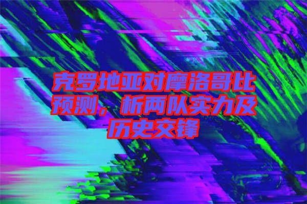 克羅地亞對摩洛哥比預(yù)測，析兩隊實(shí)力及歷史交鋒