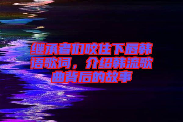 繼承者們咬住下唇韓語歌詞，介紹韓流歌曲背后的故事
