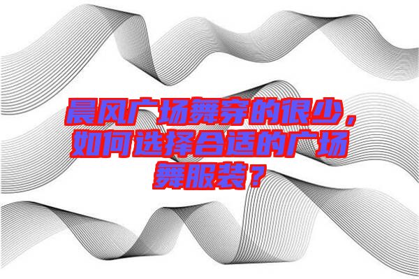 晨風(fēng)廣場舞穿的很少，如何選擇合適的廣場舞服裝？
