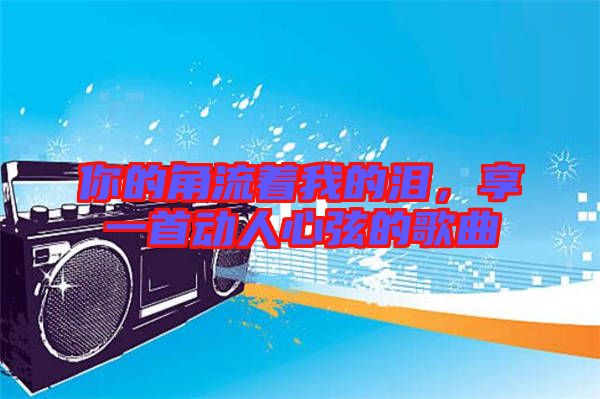 你的角流著我的淚，享一首動(dòng)人心弦的歌曲