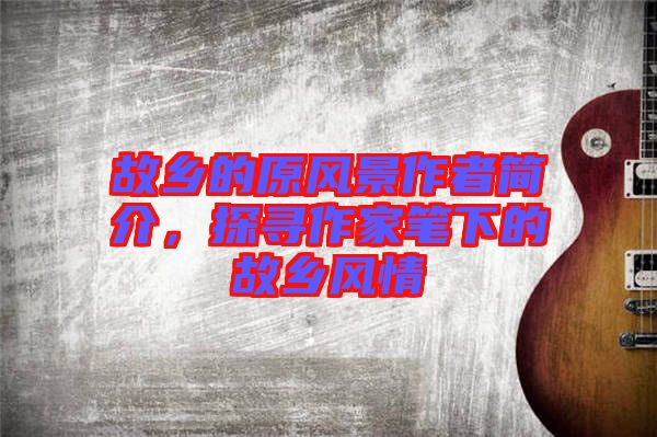 故鄉(xiāng)的原風景作者簡介，探尋作家筆下的故鄉(xiāng)風情