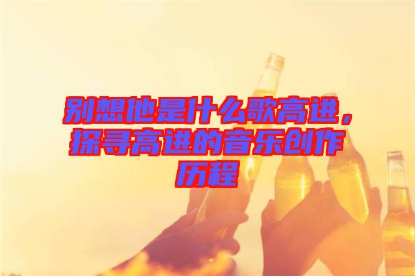 別想他是什么歌高進(jìn)，探尋高進(jìn)的音樂創(chuàng)作歷程