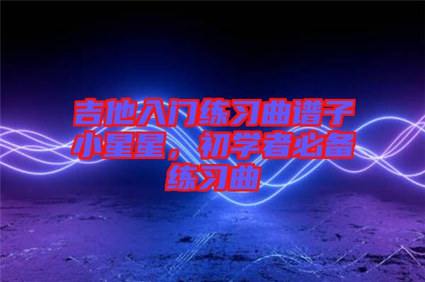 吉他入門練習(xí)曲譜子小星星，初學(xué)者必備練習(xí)曲