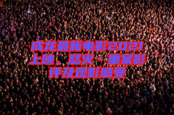成龍最新電影2021上映，怒火·重案影評及觀影感受