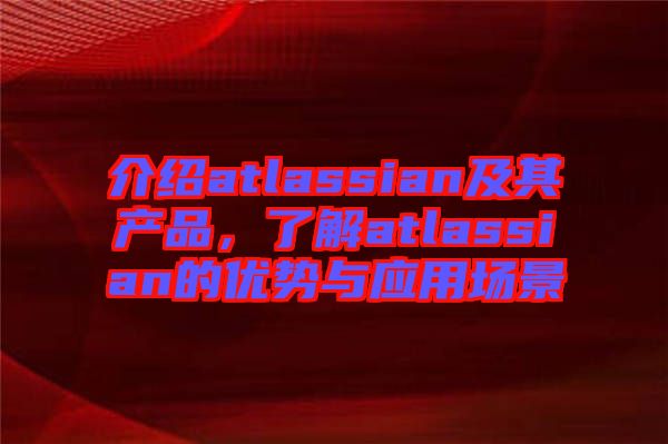 介紹atlassian及其產(chǎn)品，了解atlassian的優(yōu)勢與應(yīng)用場景