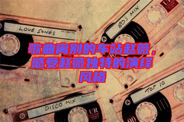 歌曲離別的車站趙薇，感受趙薇獨(dú)特的演繹風(fēng)格