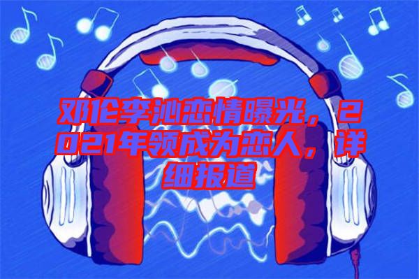 鄧倫李沁戀情曝光，2021年領(lǐng)成為戀人，詳細(xì)報(bào)道