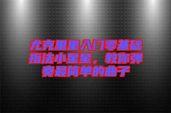 尤克里里入門零基礎(chǔ)指法小星星，教你彈奏最簡(jiǎn)單的曲子