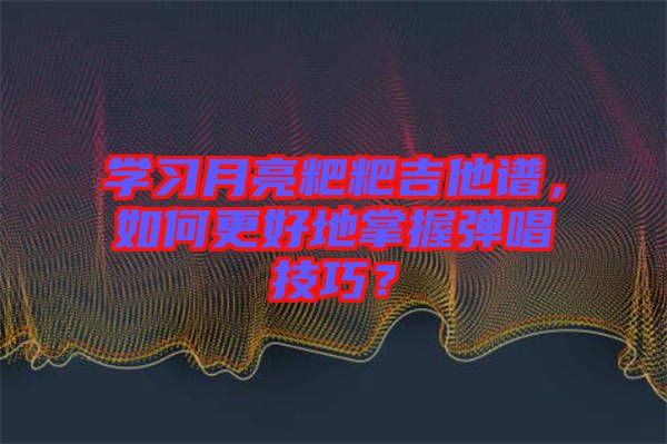 學(xué)習(xí)月亮粑粑吉他譜，如何更好地掌握彈唱技巧？