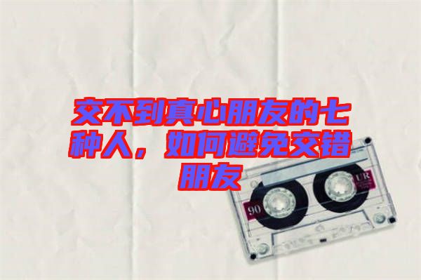 交不到真心朋友的七種人，如何避免交錯朋友