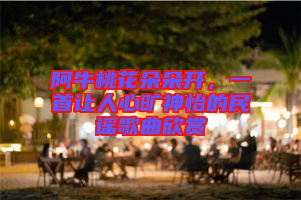 阿牛桃花朵朵開，一首讓人心曠神怡的民謠歌曲欣賞