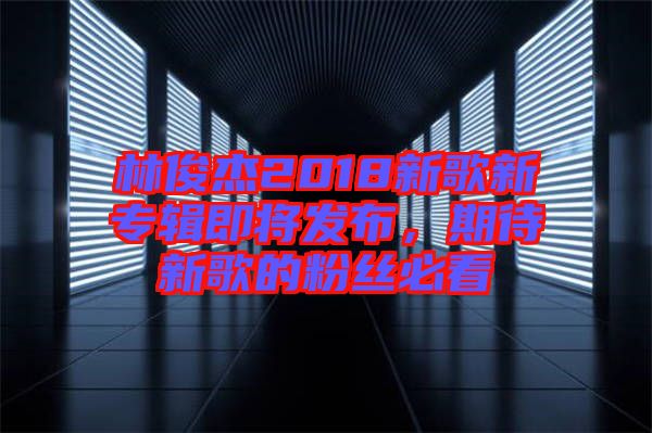 林俊杰2018新歌新專輯即將發(fā)布，期待新歌的粉絲必看
