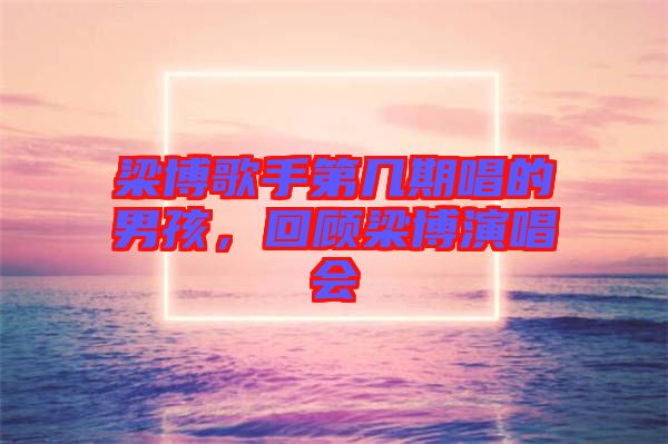 梁博歌手第幾期唱的男孩，回顧梁博演唱會(huì)