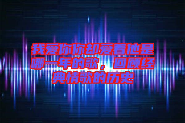 我愛你你卻愛著他是哪一年的歌，回顧經(jīng)典情歌的歷史