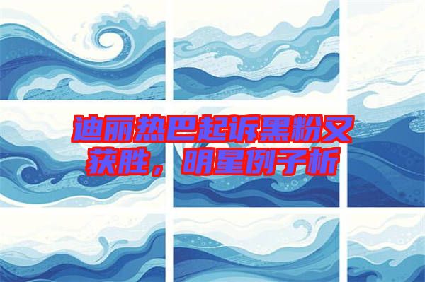迪麗熱巴起訴黑粉又獲勝，明星例子析