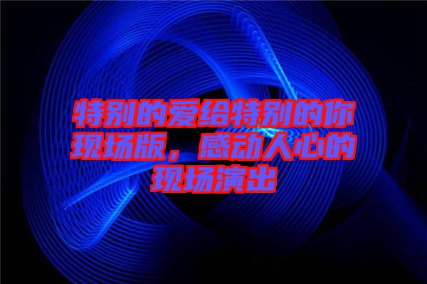 特別的愛(ài)給特別的你現(xiàn)場(chǎng)版，感動(dòng)人心的現(xiàn)場(chǎng)演出