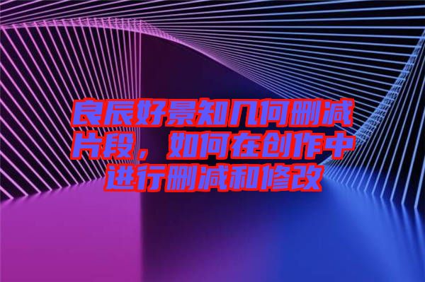 良辰好景知幾何刪減片段，如何在創(chuàng)作中進(jìn)行刪減和修改