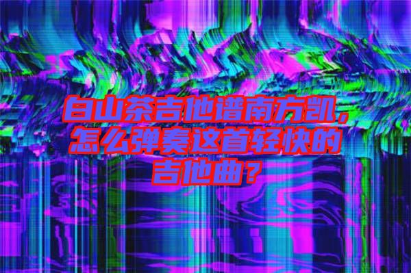 白山茶吉他譜南方凱，怎么彈奏這首輕快的吉他曲？
