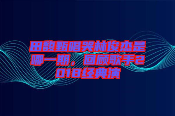 田馥甄唱哭林俊杰是哪一期，回顧歌手2018經(jīng)典演