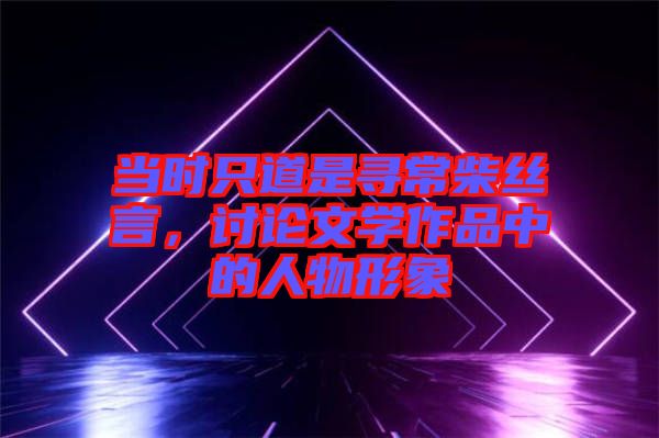 當(dāng)時(shí)只道是尋常柴絲言，討論文學(xué)作品中的人物形象