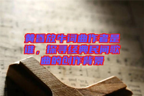 黃昏放牛詞曲作者是誰，探尋經典民間歌曲的創(chuàng)作背景