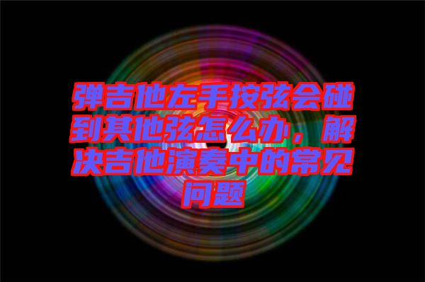 彈吉他左手按弦會碰到其他弦怎么辦，解決吉他演奏中的常見問題