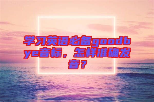 學(xué)習(xí)英語必備goodbye音標(biāo)，怎樣準(zhǔn)確發(fā)音？
