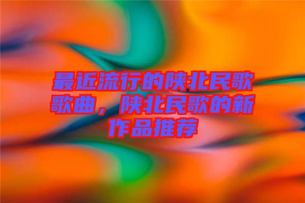 最近流行的陜北民歌歌曲，陜北民歌的新作品推薦