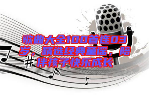 歌曲大全100首連03歲，精選經(jīng)典童謠，陪伴孩子快樂成長