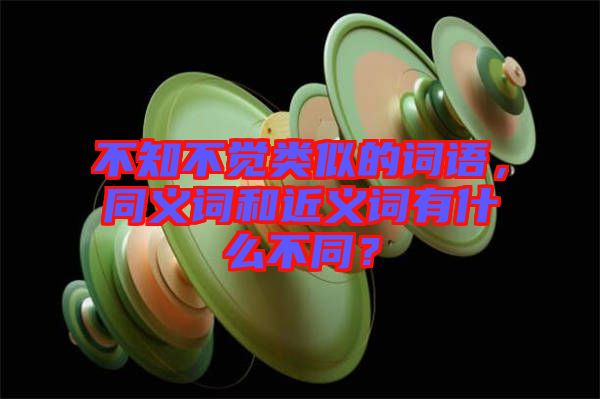 不知不覺類似的詞語，同義詞和近義詞有什么不同？