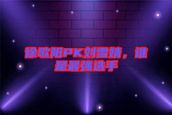 徐歌陽(yáng)PK劉雪婧，誰(shuí)是最強(qiáng)選手