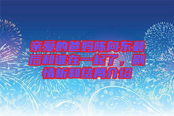 親愛(ài)的爸媽陳向東最后和誰(shuí)在一起了，劇情析和結(jié)局介紹