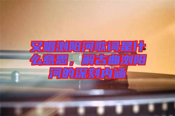 又唱瀏陽河歌詞是什么意思，解古曲瀏陽河的深刻內(nèi)涵