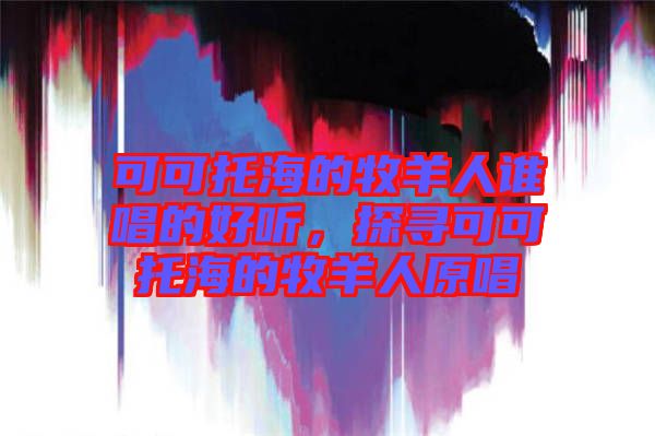 可可托海的牧羊人誰唱的好聽，探尋可可托海的牧羊人原唱