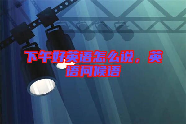 下午好英語(yǔ)怎么說(shuō)，英語(yǔ)問(wèn)候語(yǔ)