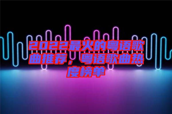 2022最火的粵語歌曲推薦，粵語歌曲熱度榜單