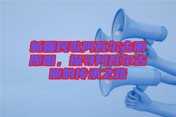 新疆民歌阿瓦爾古麗原唱，探尋阿瓦爾古麗的傳承之路