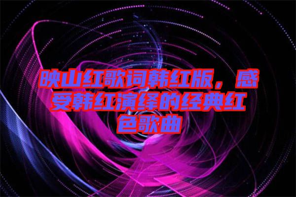 映山紅歌詞韓紅版，感受韓紅演繹的經(jīng)典紅色歌曲