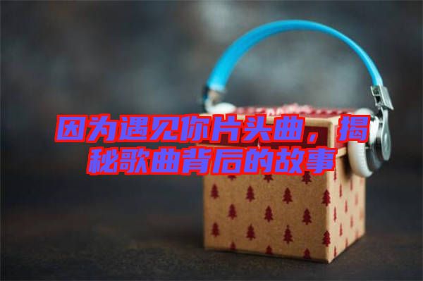 因為遇見你片頭曲，揭秘歌曲背后的故事