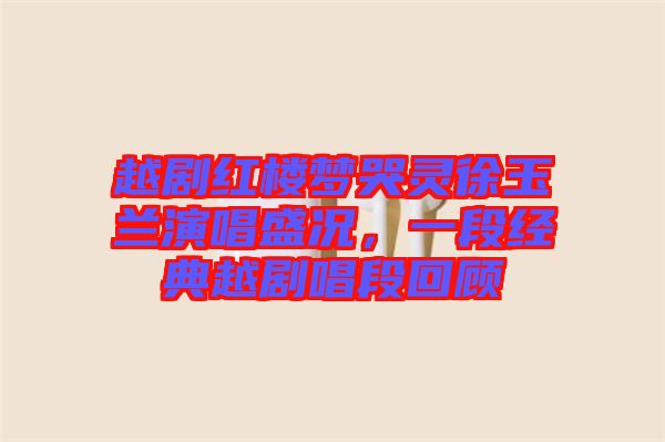 越劇紅樓夢哭靈徐玉蘭演唱盛況，一段經(jīng)典越劇唱段回顧