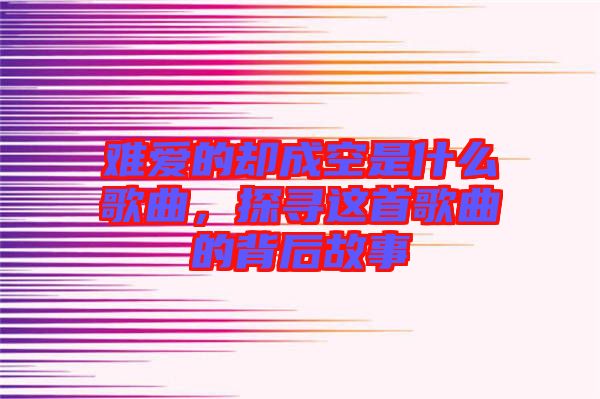 難愛的卻成空是什么歌曲，探尋這首歌曲的背后故事