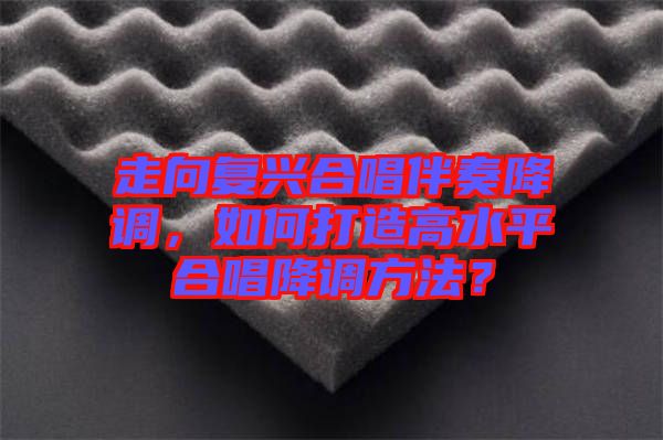 走向復(fù)興合唱伴奏降調(diào)，如何打造高水平合唱降調(diào)方法？