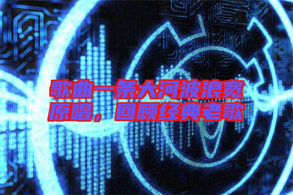 歌曲一條大河波浪寬原唱，回顧經(jīng)典老歌