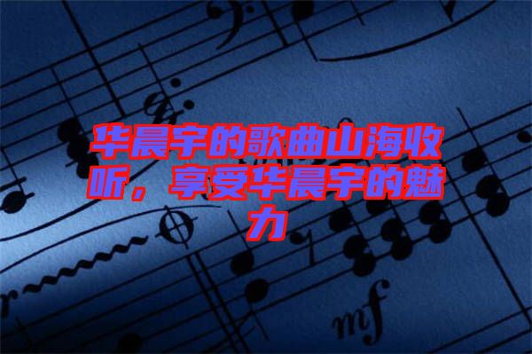 華晨宇的歌曲山海收聽，享受華晨宇的魅力