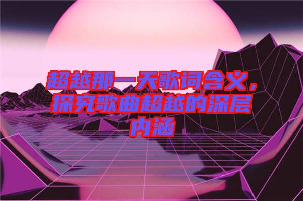 超越那一天歌詞含義，探究歌曲超越的深層內(nèi)涵