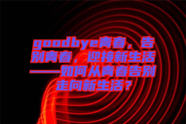 goodbye青春，告別青春，迎接新生活——如何從青春告別走向新生活？
