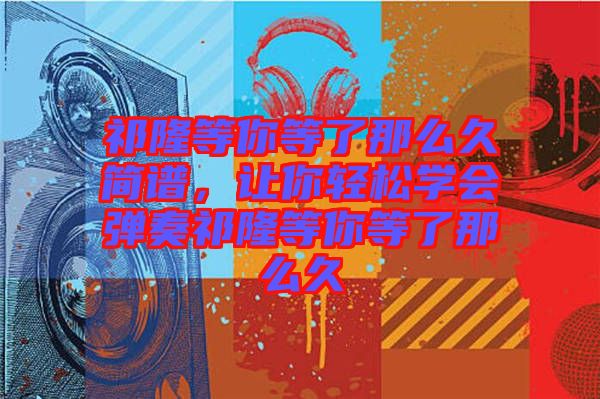 祁隆等你等了那么久簡(jiǎn)譜，讓你輕松學(xué)會(huì)彈奏祁隆等你等了那么久