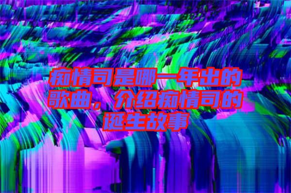 癡情司是哪一年出的歌曲，介紹癡情司的誕生故事