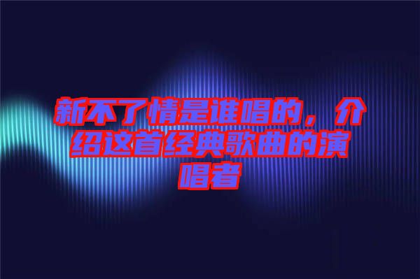 新不了情是誰唱的，介紹這首經(jīng)典歌曲的演唱者